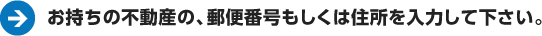 お持ちの不動産の、郵便番号もしくは住所を入力してください。