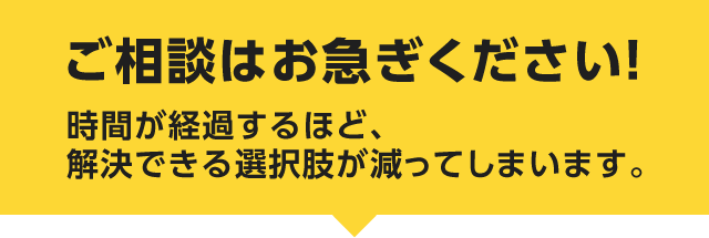 ご相談はお急ぎください！時間が経過するほど、解決できる選択肢が減ってしまいます。